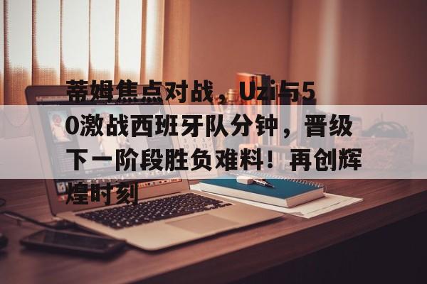 关于蒂姆焦点对战，Uzi与50激战西班牙队分钟，晋级下一阶段胜负难料！再创辉煌时刻的信息
